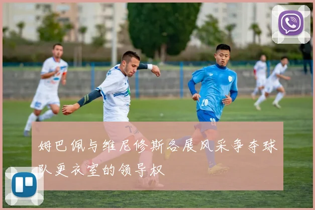 姆巴佩与维尼修斯各展风采争夺球队更衣室的领导权