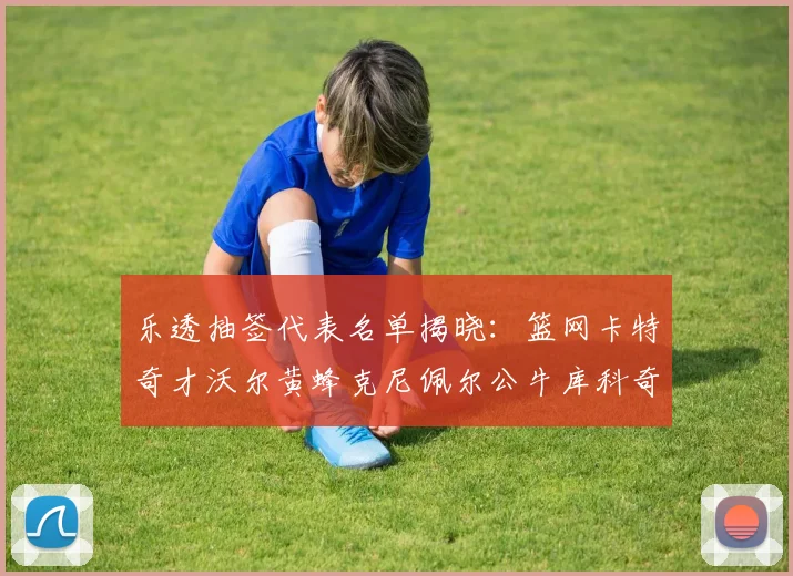 乐透抽签代表名单揭晓：篮网卡特奇才沃尔黄蜂克尼佩尔公牛库科奇齐聚一堂