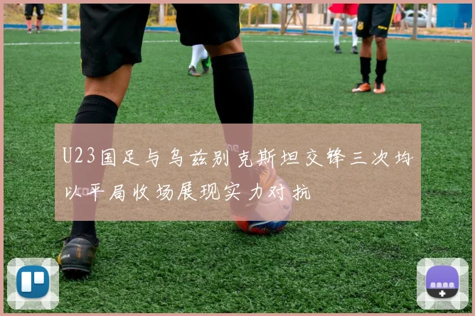 U23国足与乌兹别克斯坦交锋三次均以平局收场展现实力对抗
