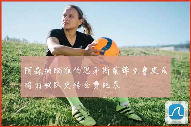 阿森纳瞄准伯恩茅斯前锋克鲁皮或将打破队史转会费纪录
