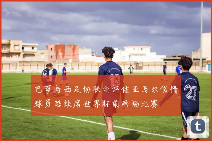 巴萨与西足协联合评估亚马尔伤情球员恐缺席世界杯前两场比赛