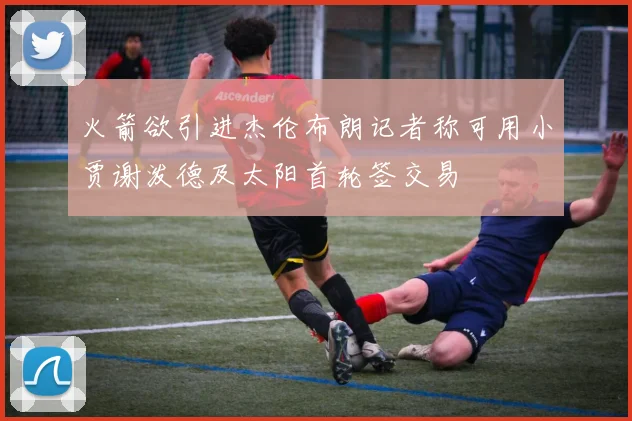 火箭欲引进杰伦布朗记者称可用小贾谢泼德及太阳首轮签交易