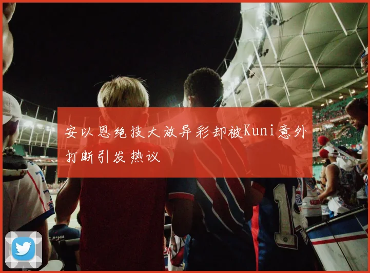 安以恩绝技大放异彩却被Kuni意外打断引发热议