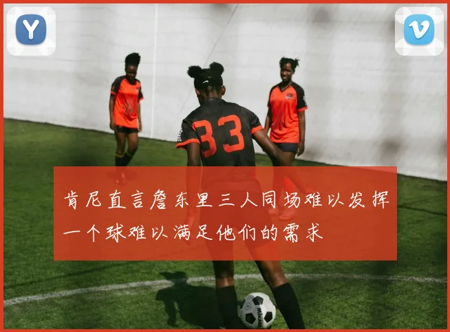 肯尼直言詹东里三人同场难以发挥一个球难以满足他们的需求