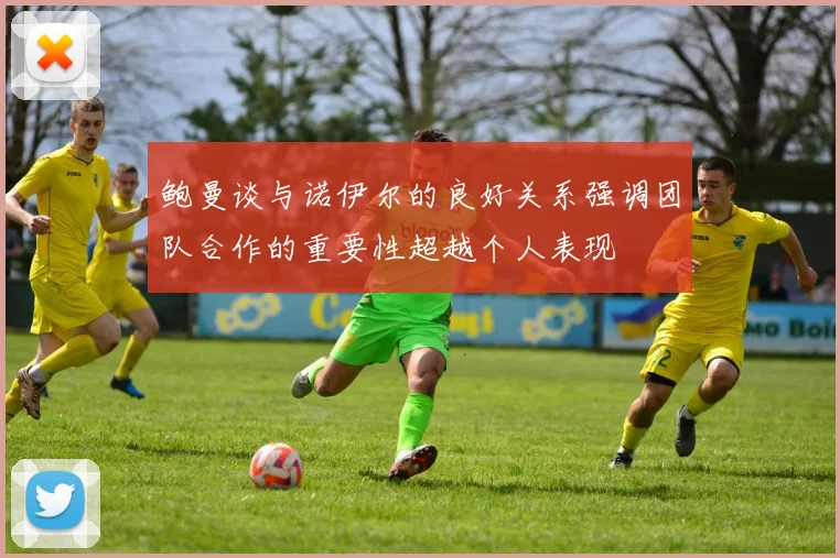 鲍曼谈与诺伊尔的良好关系强调团队合作的重要性超越个人表现