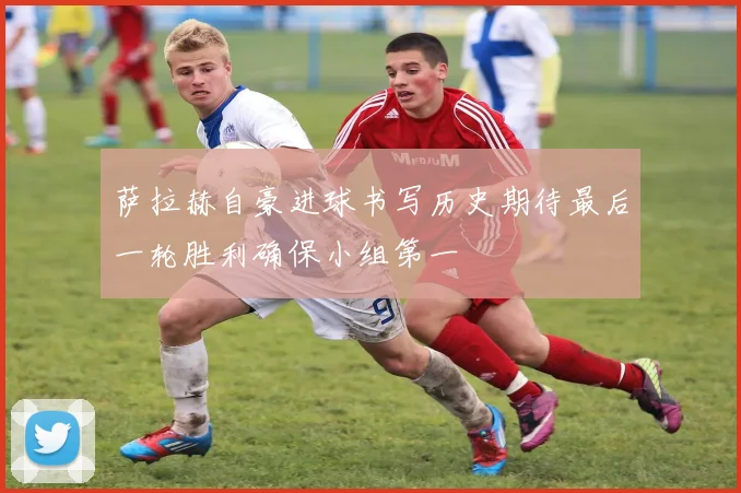 萨拉赫自豪进球书写历史期待最后一轮胜利确保小组第一