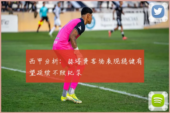 西甲分析：赫塔费客场表现稳健有望延续不败纪录