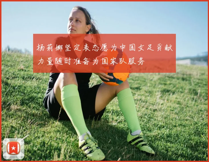 杨莉娜坚定表态愿为中国女足贡献力量随时准备为国家队服务