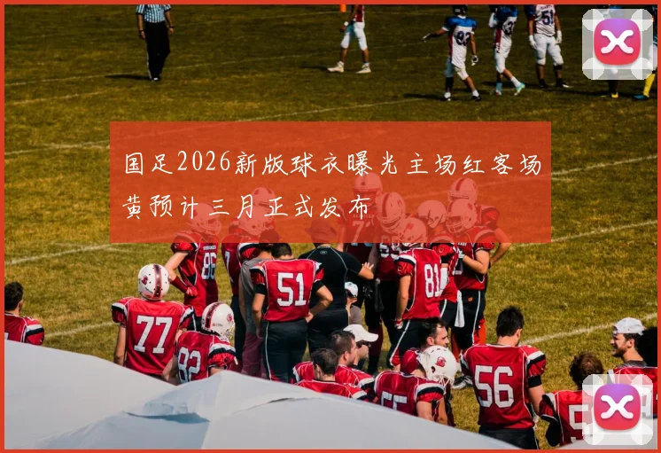 国足2026新版球衣曝光主场红客场黄预计三月正式发布