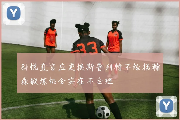 孙悦直言应更换斯普利特不给杨瀚森锻炼机会实在不合理