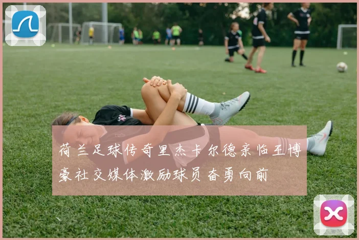 荷兰足球传奇里杰卡尔德亲临王博豪社交媒体激励球员奋勇向前