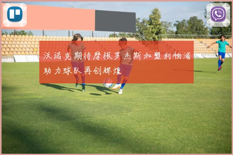 沃诺克期待摩根罗杰斯加盟利物浦助力球队再创辉煌
