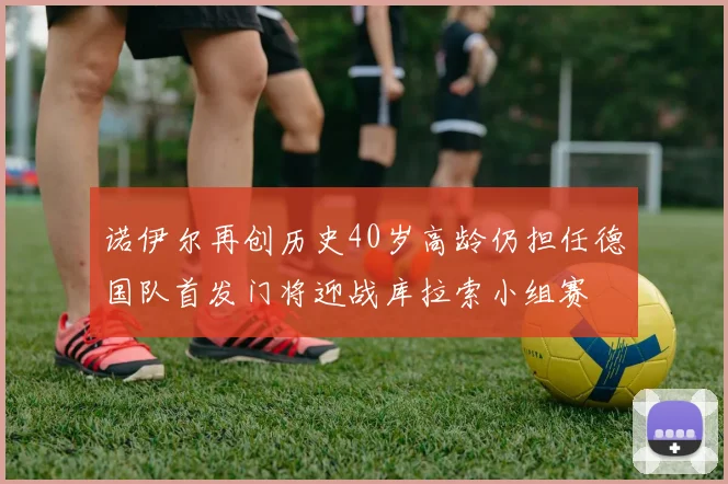 诺伊尔再创历史40岁高龄仍担任德国队首发门将迎战库拉索小组赛