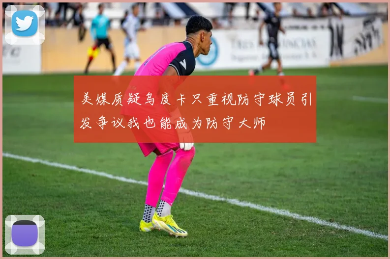 美媒质疑乌度卡只重视防守球员引发争议我也能成为防守大师