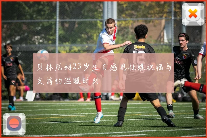 贝林厄姆23岁生日感恩社媒祝福与支持的温暖时刻