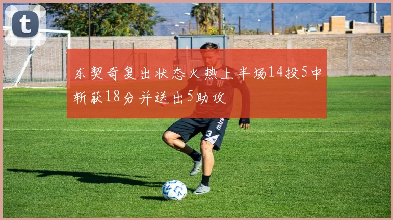 东契奇复出状态火热上半场14投5中斩获18分并送出5助攻